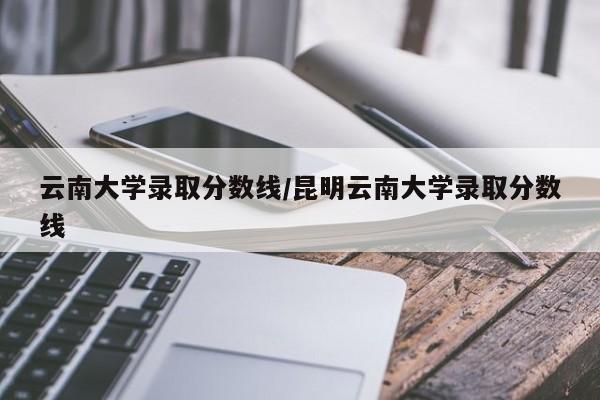 云南大学录取分数线/昆明云南大学录取分数线