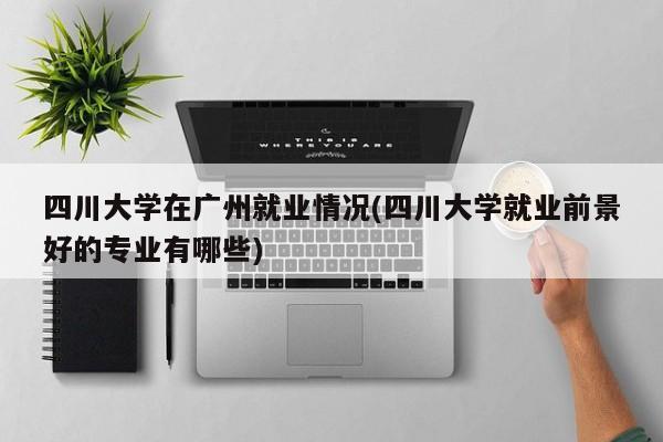 四川大学在广州就业情况(四川大学就业前景好的专业有哪些)