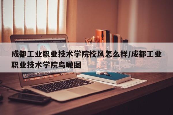 成都工业职业技术学院校风怎么样/成都工业职业技术学院鸟瞰图