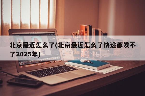 北京最近怎么了(北京最近怎么了快递都发不了2025年)