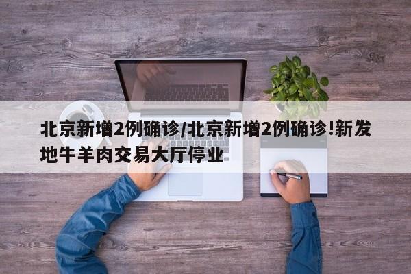 北京新增2例确诊/北京新增2例确诊!新发地牛羊肉交易大厅停业
