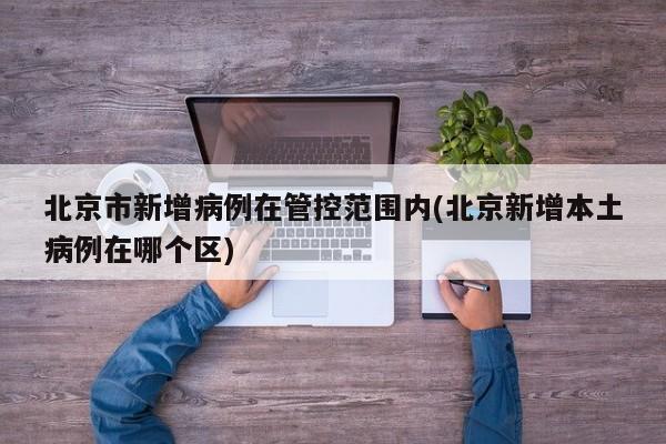 北京市新增病例在管控范围内(北京新增本土病例在哪个区)
