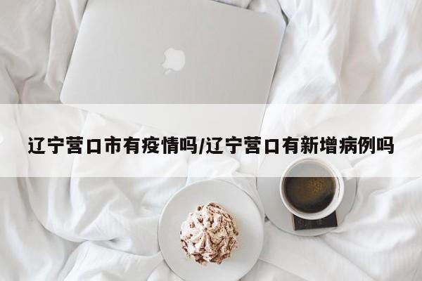 辽宁营口市有疫情吗/辽宁营口有新增病例吗