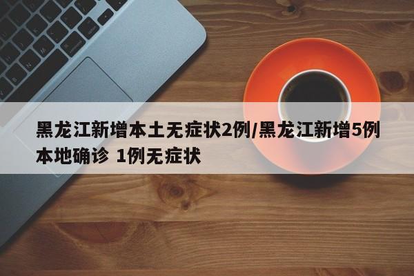 黑龙江新增本土无症状2例/黑龙江新增5例本地确诊 1例无症状