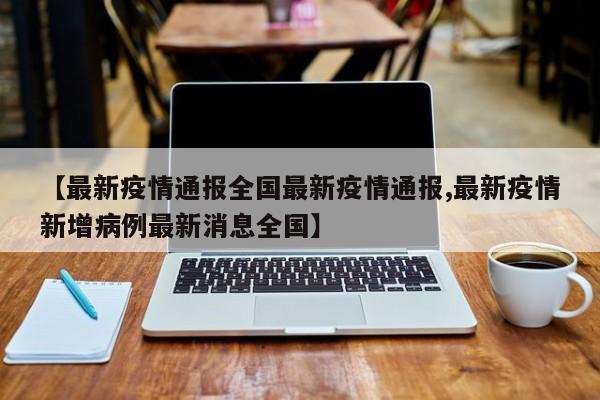 【最新疫情通报全国最新疫情通报,最新疫情新增病例最新消息全国】