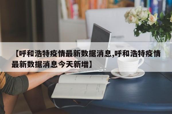 【呼和浩特疫情最新数据消息,呼和浩特疫情最新数据消息今天新增】
