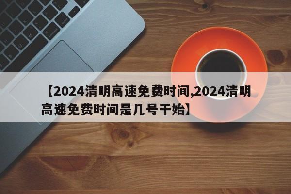 【2024清明高速免费时间,2024清明高速免费时间是几号干始】
