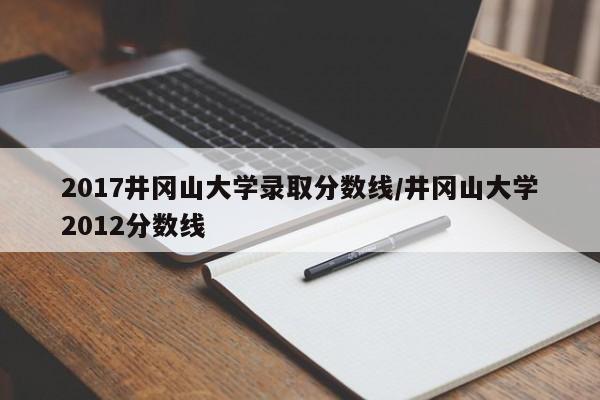 2017井冈山大学录取分数线/井冈山大学2012分数线