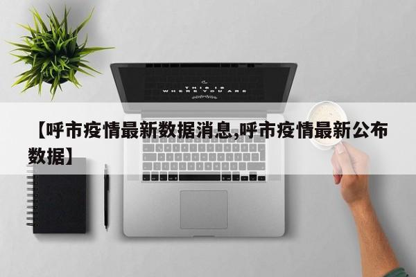 【呼市疫情最新数据消息,呼市疫情最新公布数据】