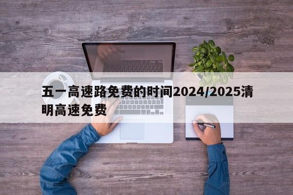 五一高速路免费的时间2024/2025清明高速免费