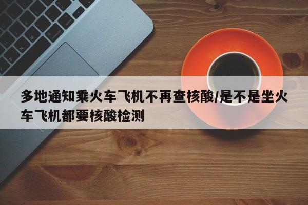 多地通知乘火车飞机不再查核酸/是不是坐火车飞机都要核酸检测