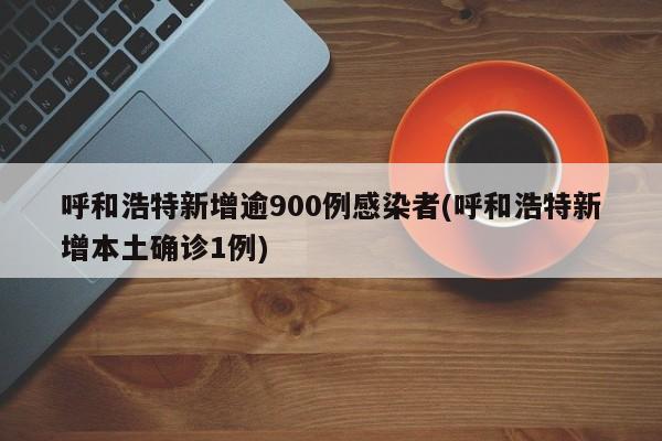 呼和浩特新增逾900例感染者(呼和浩特新增本土确诊1例)