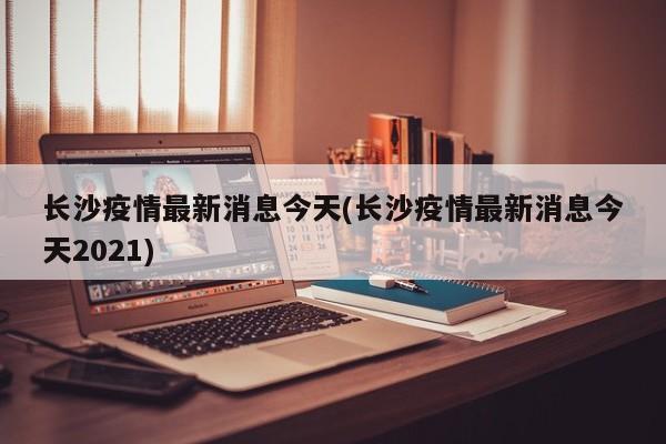 长沙疫情最新消息今天(长沙疫情最新消息今天2021)