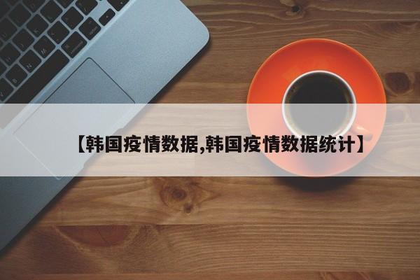 【韩国疫情数据,韩国疫情数据统计】