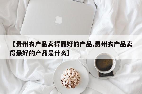 【贵州农产品卖得最好的产品,贵州农产品卖得最好的产品是什么】