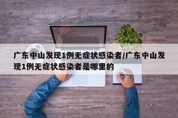 广东中山发现1例无症状感染者/广东中山发现1例无症状感染者是哪里的