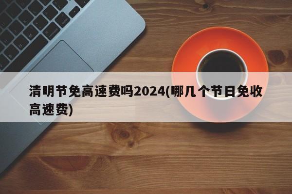 清明节免高速费吗2024(哪几个节日免收高速费)