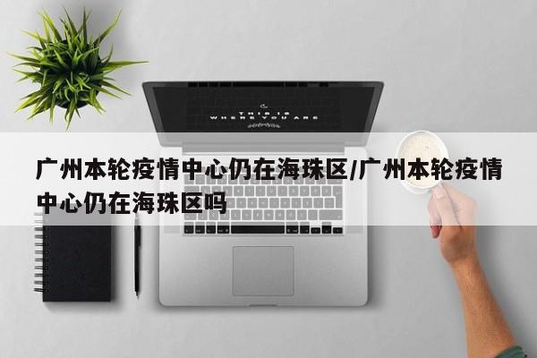 广州本轮疫情中心仍在海珠区/广州本轮疫情中心仍在海珠区吗