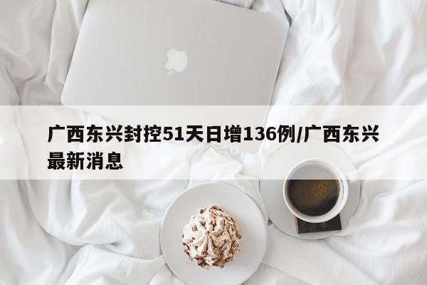 广西东兴封控51天日增136例/广西东兴最新消息