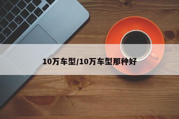 10万车型/10万车型那种好