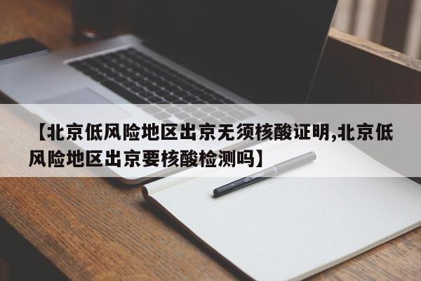 【北京低风险地区出京无须核酸证明,北京低风险地区出京要核酸检测吗】