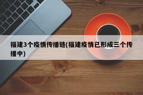 福建3个疫情传播链(福建疫情已形成三个传播中)