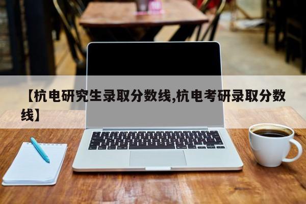 【杭电研究生录取分数线,杭电考研录取分数线】