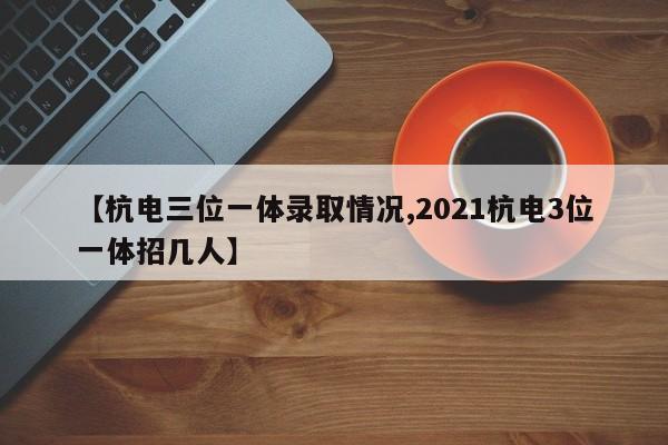 【杭电三位一体录取情况,2021杭电3位一体招几人】