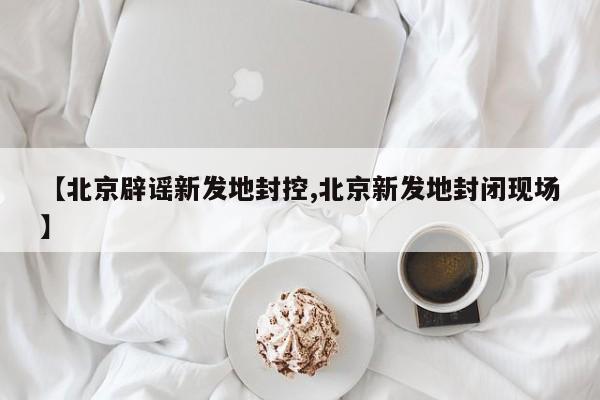 【北京辟谣新发地封控,北京新发地封闭现场】