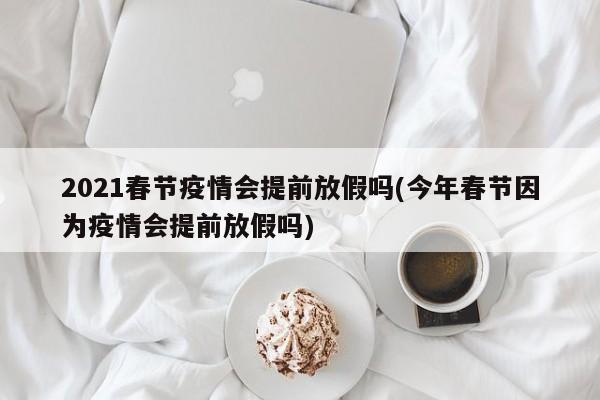 2021春节疫情会提前放假吗(今年春节因为疫情会提前放假吗)