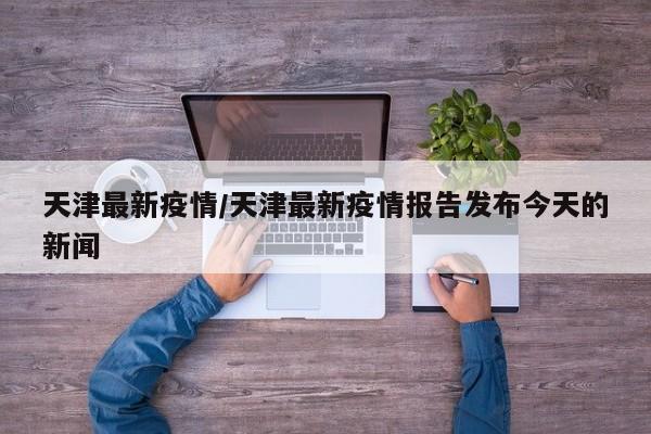 天津最新疫情/天津最新疫情报告发布今天的新闻