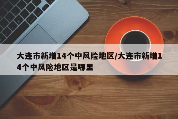 大连市新增14个中风险地区/大连市新增14个中风险地区是哪里