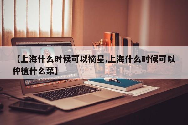 【上海什么时候可以摘星,上海什么时候可以种植什么菜】