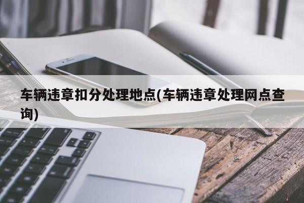 车辆违章扣分处理地点(车辆违章处理网点查询)