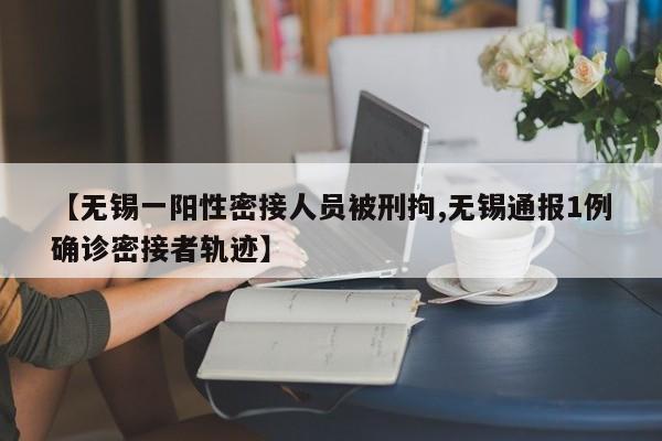 【无锡一阳性密接人员被刑拘,无锡通报1例确诊密接者轨迹】