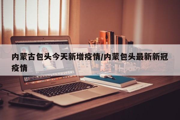 内蒙古包头今天新增疫情/内蒙包头最新新冠疫情