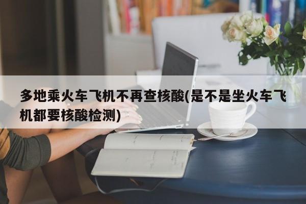 多地乘火车飞机不再查核酸(是不是坐火车飞机都要核酸检测)