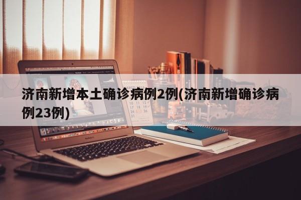 济南新增本土确诊病例2例(济南新增确诊病例23例)