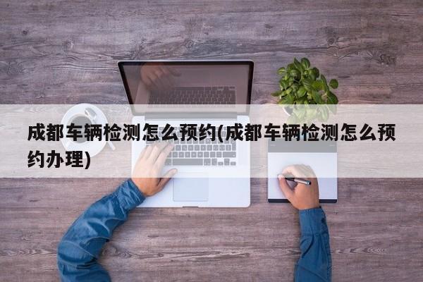 成都车辆检测怎么预约(成都车辆检测怎么预约办理)