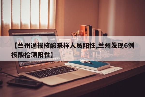 【兰州通报核酸采样人员阳性,兰州发现6例核酸检测阳性】