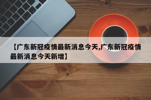 【广东新冠疫情最新消息今天,广东新冠疫情最新消息今天新增】