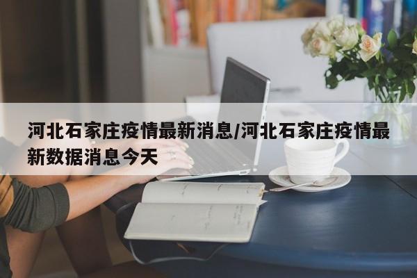河北石家庄疫情最新消息/河北石家庄疫情最新数据消息今天