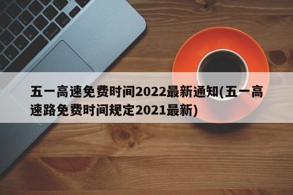 五一高速免费时间2022最新通知(五一高速路免费时间规定2021最新)