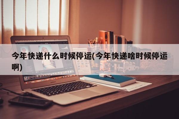 今年快递什么时候停运(今年快递啥时候停运啊)