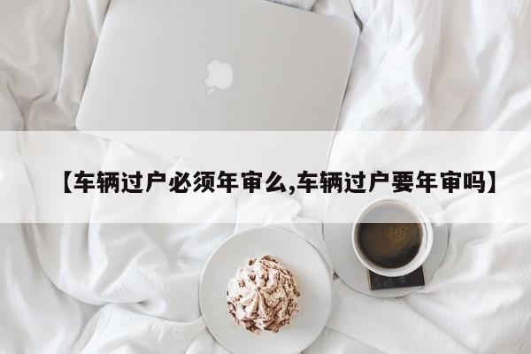 【车辆过户必须年审么,车辆过户要年审吗】