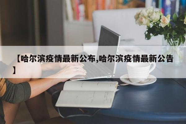 【哈尔滨疫情最新公布,哈尔滨疫情最新公告】