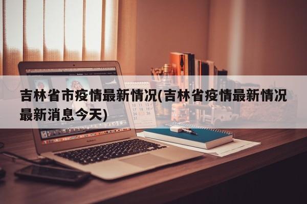 吉林省市疫情最新情况(吉林省疫情最新情况最新消息今天)