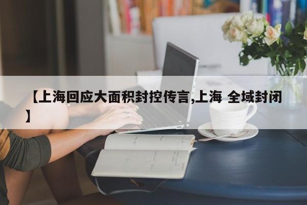【上海回应大面积封控传言,上海 全域封闭】