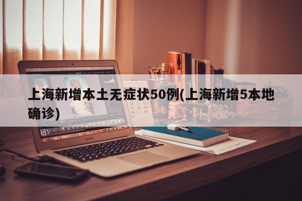 上海新增本土无症状50例(上海新增5本地确诊)