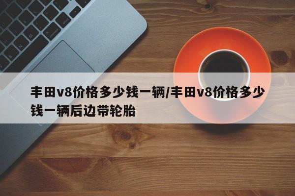 丰田v8价格多少钱一辆/丰田v8价格多少钱一辆后边带轮胎